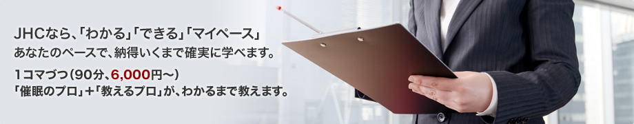 JHCなら、「わかる」「できる」「マイペース」あなたのペースで、納得いくまで確実に学べます。1コマづつ(90分、6,000円~)「催眠+教える」のプロが担当します。