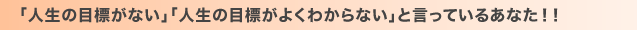 「人生の目標がない」「人生の目標がよくわからない」と言っているあなた！！