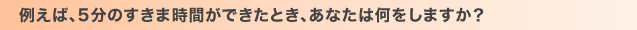 例えば、5分のすきま時間ができたとき、あなたは何をしますか？