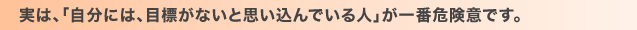 実は、「自分には、目標がないと思い込んでいる人」が一番危険意です。