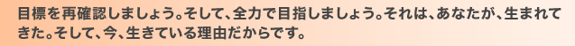 目標を再確認しましょう。そして、全力で目指しましょう。それは、あなたが、生まれてきた。そして、今、生きている理由だからです。