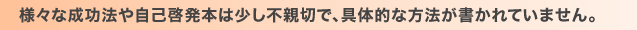 様々な成功法や自己啓発本は少し不親切で、具体的な方法が書かれていません。