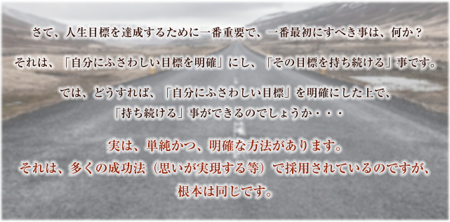 さて、人生目標を達成するために一番重要で、一番最初にすべき事は、何か?さて、人生目標を達成するために一番重要で、一番最初にすべき事は、何か?それは、「自分にふさわしい目標を明確」にし、「その目標を持ち続ける」事です。では、どうすれば、「自分にふさわしい目標」を明確にした上で、「持ち続ける」事ができるのでしょうか・・・実は、単純かつ、明確な方法があります。それは、多くの成功法(思いが実現する等)で採用されているのですが、根本は同じです。