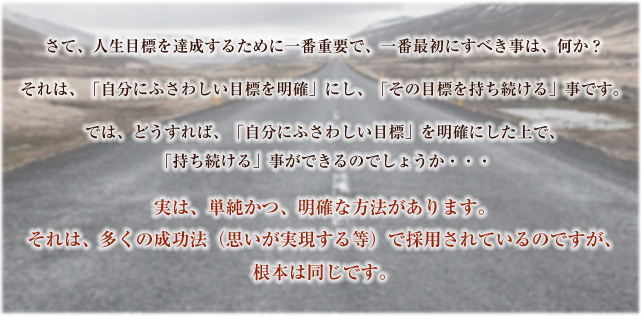 さて、人生目標を達成するために一番重要で、一番最初にすべき事は、何か？さて、人生目標を達成するために一番重要で、一番最初にすべき事は、何か？それは、「自分にふさわしい目標を明確」にし、「その目標を持ち続ける」事です。では、どうすれば、「自分にふさわしい目標」を明確にした上で、「持ち続ける」事ができるのでしょうか・・・実は、単純かつ、明確な方法があります。それは、多くの成功法（思いが実現する等）で採用されているのですが、根本は同じです。